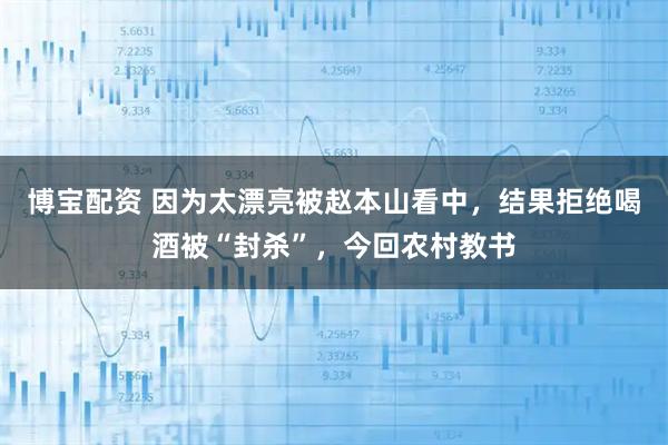 博宝配资 因为太漂亮被赵本山看中，结果拒绝喝酒被“封杀”，今回农村教书