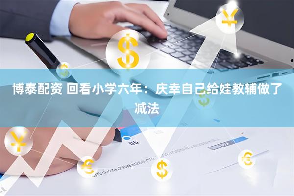 博泰配资 回看小学六年：庆幸自己给娃教辅做了减法