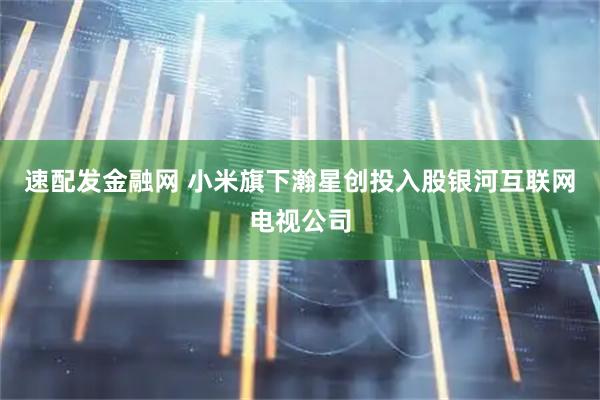 速配发金融网 小米旗下瀚星创投入股银河互联网电视公司