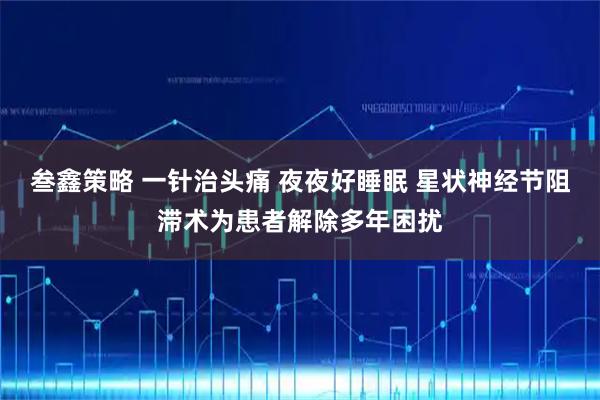 叁鑫策略 一针治头痛 夜夜好睡眠 星状神经节阻滞术为患者解除多年困扰