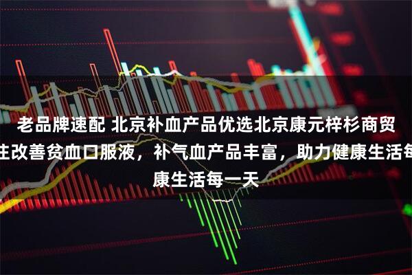 老品牌速配 北京补血产品优选北京康元梓杉商贸，专注改善贫血口服液，补气血产品丰富，助力健康生活每一天
