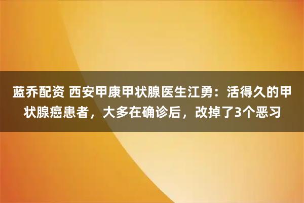 蓝乔配资 西安甲康甲状腺医生江勇：活得久的甲状腺癌患者，大多在确诊后，改掉了3个恶习