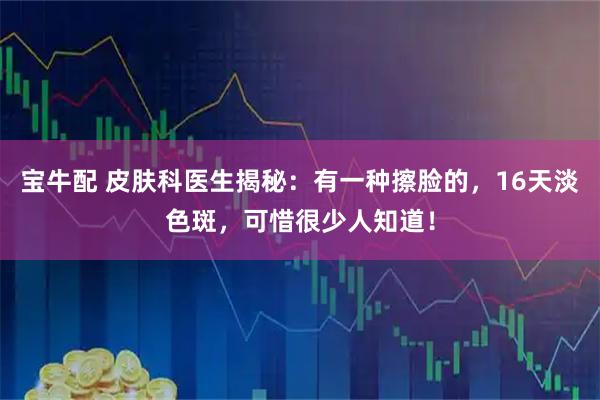 宝牛配 皮肤科医生揭秘：有一种擦脸的，16天淡色斑，可惜很少人知道！