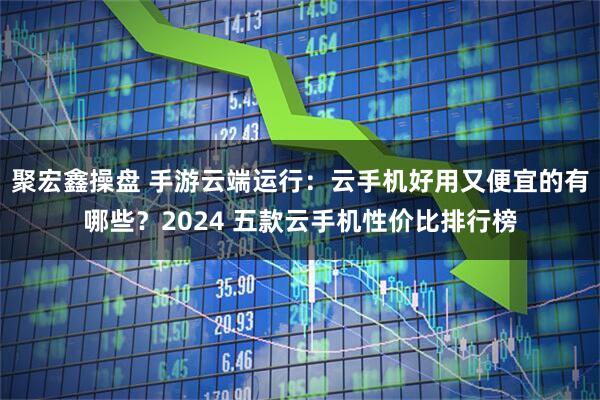 聚宏鑫操盘 手游云端运行：云手机好用又便宜的有哪些？2024 五款云手机性价比排行榜