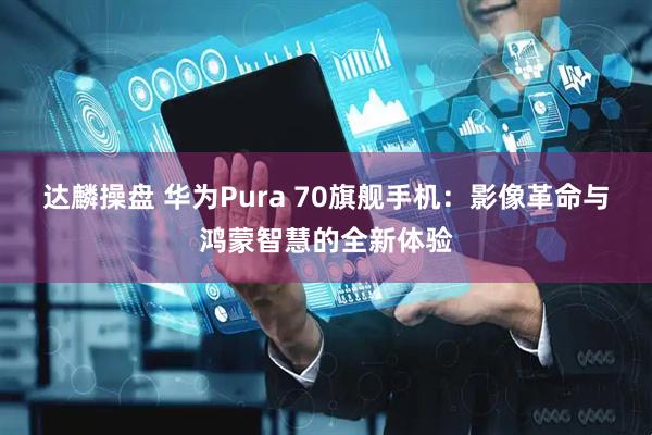 达麟操盘 华为Pura 70旗舰手机：影像革命与鸿蒙智慧的全新体验