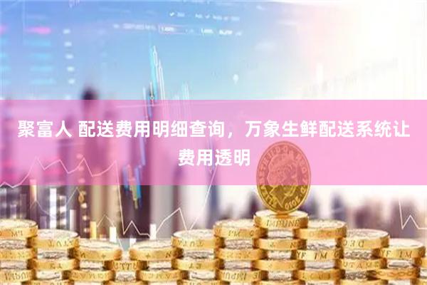 聚富人 配送费用明细查询,万象生鲜配送系统让费用透明