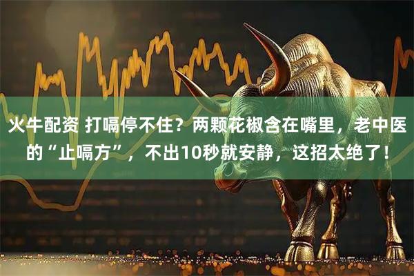 火牛配资 打嗝停不住？两颗花椒含在嘴里，老中医的“止嗝方”，不出10秒就安静，这招太绝了！