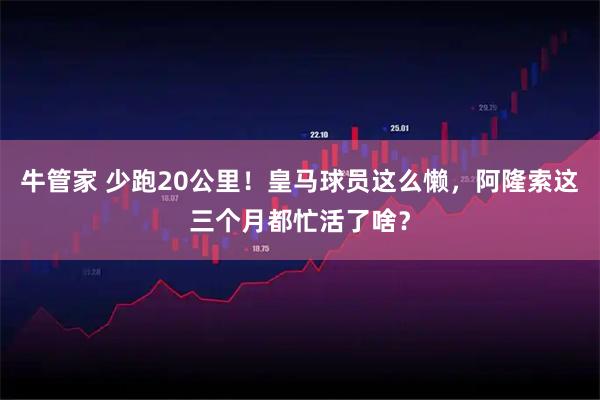 牛管家 少跑20公里！皇马球员这么懒，阿隆索这三个月都忙活了啥？
