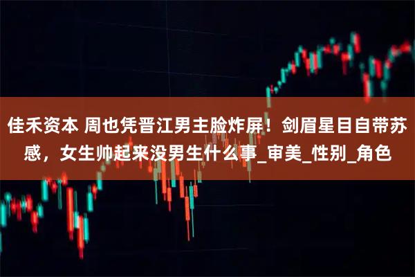 佳禾资本 周也凭晋江男主脸炸屏!剑眉星目自带苏感,女生帅起来没男生什么事_审美_性别_角色