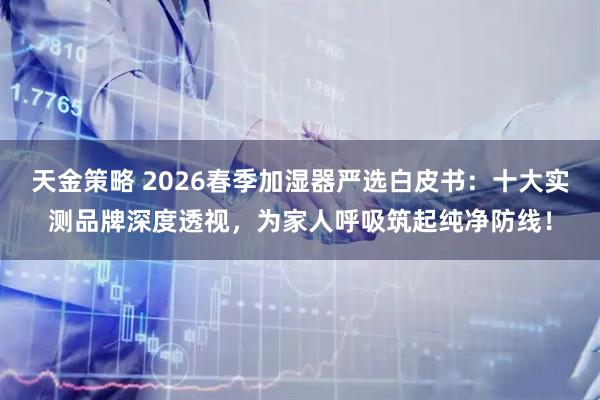 天金策略 2026春季加湿器严选白皮书：十大实测品牌深度透视，为家人呼吸筑起纯净防线！