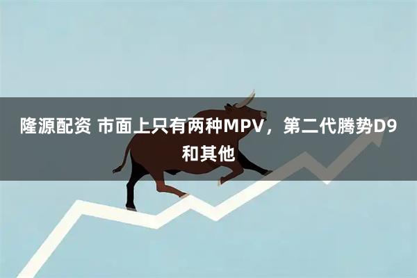 隆源配资 市面上只有两种MPV,第二代腾势D9和其他