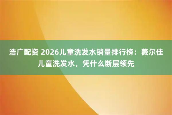 浩广配资 2026儿童洗发水销量排行榜:薇尔佳儿童洗发水,凭什么断层领先