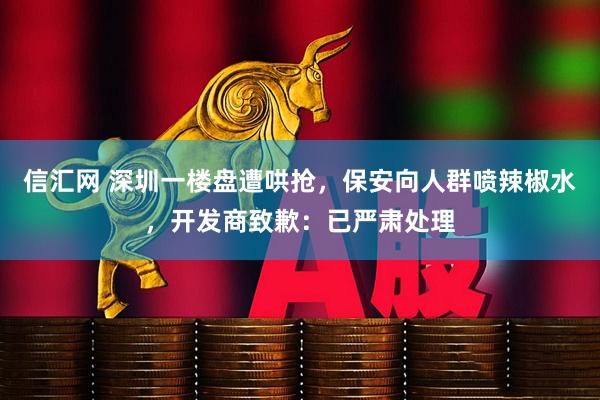 信汇网 深圳一楼盘遭哄抢,保安向人群喷辣椒水,开发商致歉:已严肃处理