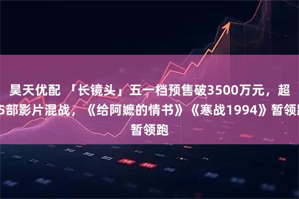 昊天优配 「长镜头」五一档预售破3500万元，超15部影片混战，《给阿嬷的情书》《寒战1994》暂领跑
