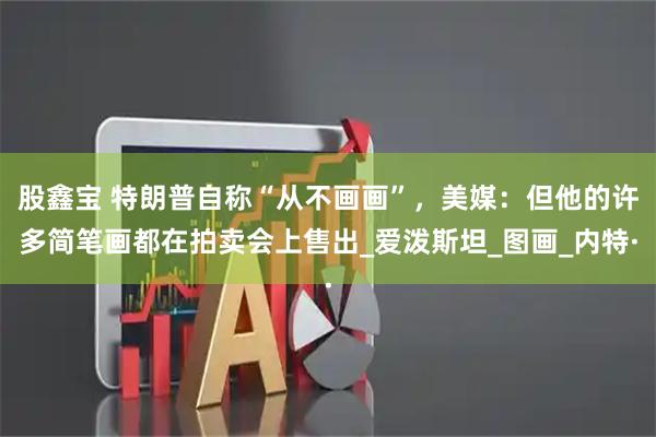 股鑫宝 特朗普自称“从不画画”，美媒：但他的许多简笔画都在拍卖会上售出_爱泼斯坦_图画_内特·