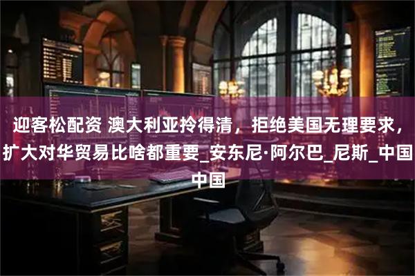 迎客松配资 澳大利亚拎得清，拒绝美国无理要求，扩大对华贸易比啥都重要_安东尼·阿尔巴_尼斯_中国