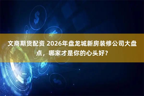 文商期货配资 2026年盘龙城新房装修公司大盘点，哪家才是你的心头好？