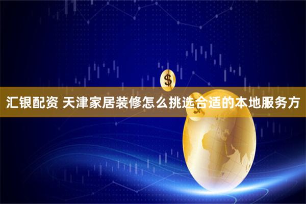 汇银配资 天津家居装修怎么挑选合适的本地服务方