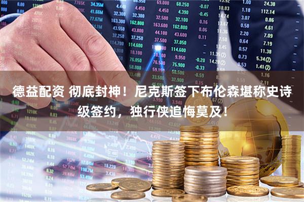 德益配资 彻底封神！尼克斯签下布伦森堪称史诗级签约，独行侠追悔莫及！