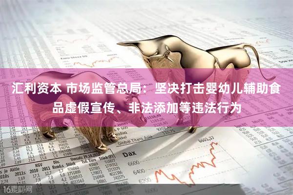 汇利资本 市场监管总局：坚决打击婴幼儿辅助食品虚假宣传、非法添加等违法行为