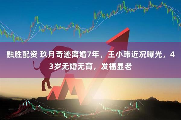 融胜配资 玖月奇迹离婚7年，王小玮近况曝光，43岁无婚无育，发福显老