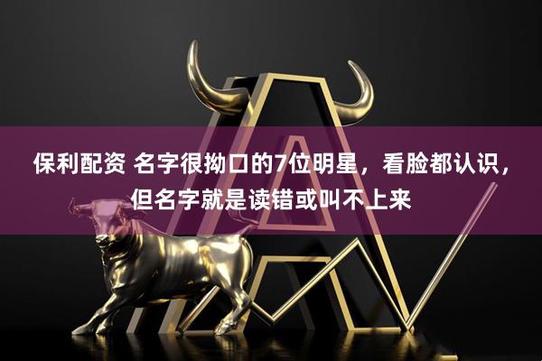 保利配资 名字很拗口的7位明星,看脸都认识,但名字就是读错或叫不上来