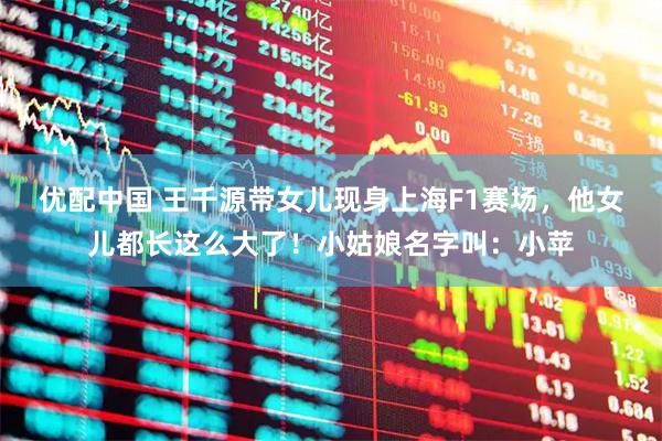 优配中国 王千源带女儿现身上海F1赛场，他女儿都长这么大了！小姑娘名字叫：小苹