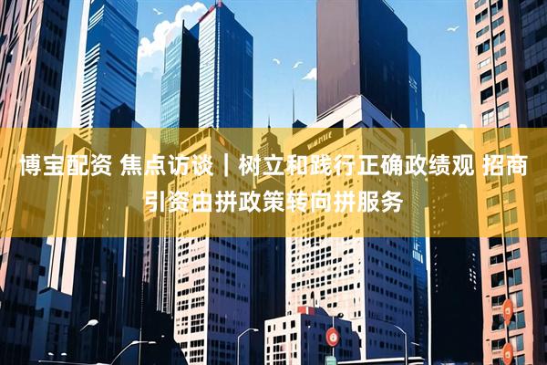 博宝配资 焦点访谈｜树立和践行正确政绩观 招商引资由拼政策转向拼服务