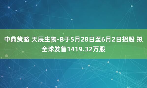 中鼎策略 天辰生物-B于5月28日至6月2日招股 拟全球发售1419.32万股