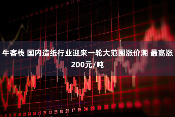 牛客栈 国内造纸行业迎来一轮大范围涨价潮 最高涨200元/吨
