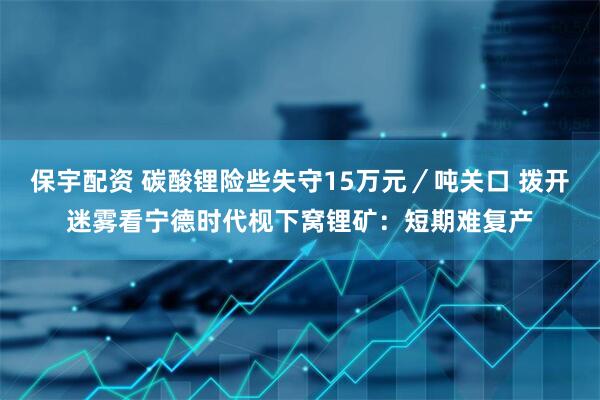 保宇配资 碳酸锂险些失守15万元／吨关口 拨开迷雾看宁德时代枧下窝锂矿：短期难复产