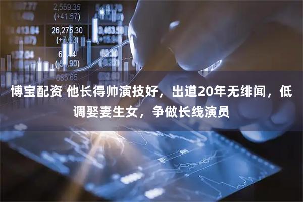 博宝配资 他长得帅演技好，出道20年无绯闻，低调娶妻生女，争做长线演员