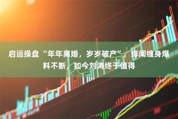 启运操盘 “年年离婚，岁岁破产”，绯闻缠身爆料不断，如今刘涛终于值得