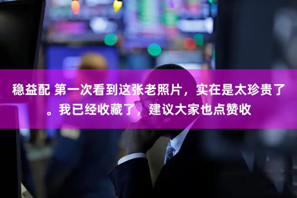 稳益配 第一次看到这张老照片，实在是太珍贵了。我已经收藏了，建议大家也点赞收
