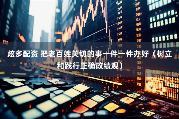 炫多配资 把老百姓关切的事一件一件办好（树立和践行正确政绩观）