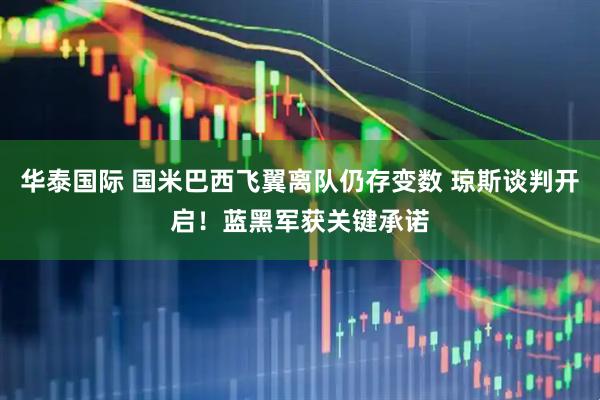 华泰国际 国米巴西飞翼离队仍存变数 琼斯谈判开启！蓝黑军获关键承诺