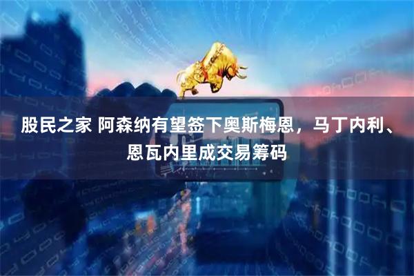 股民之家 阿森纳有望签下奥斯梅恩，马丁内利、恩瓦内里成交易筹码