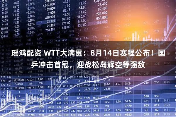 瑶鸿配资 WTT大满贯：8月14日赛程公布！国乒冲击首冠，迎战松岛辉空等强敌
