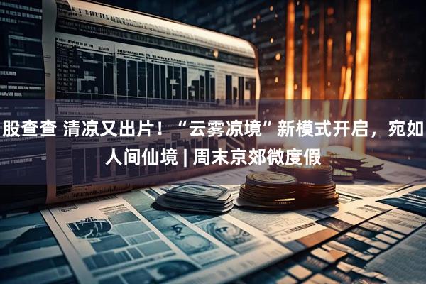 股查查 清凉又出片！“云雾凉境”新模式开启，宛如人间仙境 | 周末京郊微度假