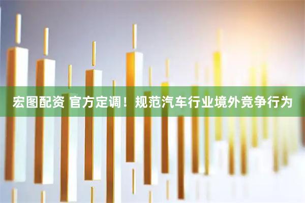 宏图配资 官方定调！规范汽车行业境外竞争行为